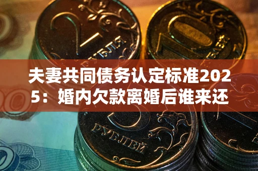 济南夫妻共同债务认定标准2025:婚内欠款离婚后谁来还? 济南夫妻共同债务认定标准2025:婚内欠款离婚后谁来还?